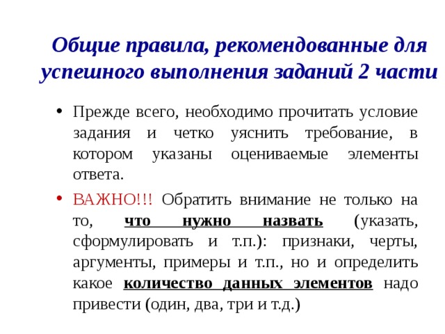 Общие правила, рекомендованные для успешного выполнения заданий 2 части Прежде всего, необходимо прочитать условие задания и четко уяснить требование, в котором указаны оцениваемые элементы ответа. ВАЖНО!!! Обратить внимание не только на то, что нужно назвать (указать, сформулировать и т.п.): признаки, черты, аргументы, примеры и т.п., но и определить какое количество данных элементов надо привести (один, два, три и т.д.) 