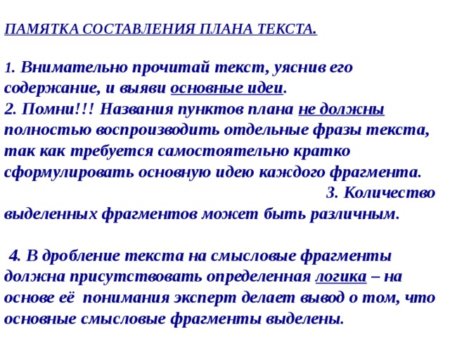 ПАМЯТКА СОСТАВЛЕНИЯ ПЛАНА ТЕКСТА.   1 . Внимательно прочитай текст, уяснив его содержание, и выяви основные идеи .  2. Помни!!! Названия пунктов плана не должны полностью воспроизводить отдельные фразы текста, так как требуется самостоятельно кратко сформулировать основную идею каждого фрагмента. 3. Количество выделенных фрагментов может быть различным.  4. В дробление текста на смысловые фрагменты должна присутствовать определенная логика – на основе её понимания эксперт делает вывод о том, что основные смысловые фрагменты выделены. 