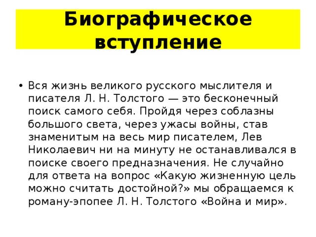 Биографическое вступление Вся жизнь великого русского мыслителя и писателя Л. Н. Толстого — это бесконечный поиск самого себя. Пройдя через соблазны большого света, через ужасы войны, став знаменитым на весь мир писателем, Лев Николаевич ни на минуту не останавливался в поиске своего предназначения. Не случайно для ответа на вопрос «Какую жизненную цель можно считать достойной?» мы обращаемся к роману-эпопее Л. Н. Толстого «Война и мир». 