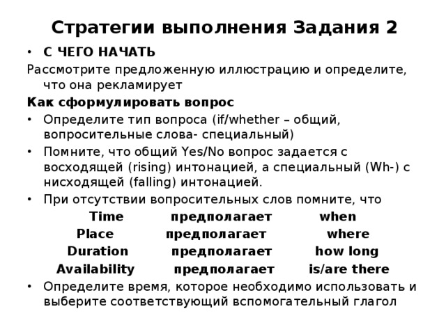  Стратегии выполнения Задания 2 С ЧЕГО НАЧАТЬ Рассмотрите предложенную иллюстрацию и определите, что она рекламирует Как сформулировать вопрос Определите тип вопроса (if/whether – общий, вопросительные слова- специальный) Помните, что общий Yes/No вопрос задается с восходящей (rising) интонацией, а специальный (Wh-) c нисходящей (falling) интонацией. При отсутствии вопросительных слов помните, что Time предполагает when Place предполагает where Duration предполагает how long Availability предполагает is/are there Определите время, которое необходимо использовать и выберите соответствующий вспомогательный глагол 