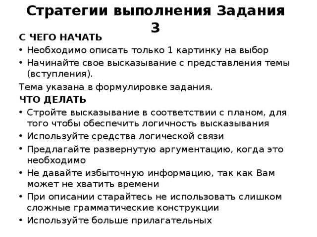 Стратегии выполнения Задания 3 C ЧЕГО НАЧАТЬ Необходимо описать только 1 картинку на выбор Начинайте свое высказывание с представления темы (вступления). Тема указана в формулировке задания. ЧТО ДЕЛАТЬ Стройте высказывание в соответствии с планом, для того чтобы обеспечить логичность высказывания Используйте средства логической связи Предлагайте развернутую аргументацию, когда это необходимо Не давайте избыточную информацию, так как Вам может не хватить времени При описании старайтесь не использовать слишком сложные грамматические конструкции Используйте больше прилагательных 