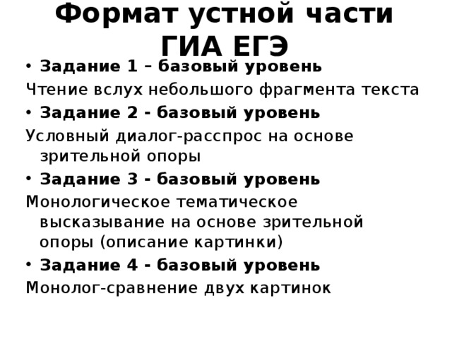 Формат устной части ГИА ЕГЭ Задание 1 – базовый уровень Чтение вслух небольшого фрагмента текста Задание 2 - базовый уровень Условный диалог-расспрос на основе зрительной опоры Задание 3 - базовый уровень Монологическое тематическое высказывание на основе зрительной опоры (описание картинки) Задание 4 - базовый уровень Монолог-сравнение двух картинок 
