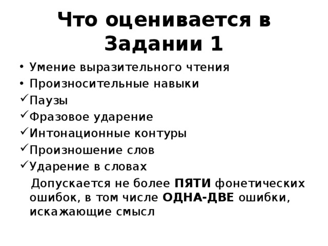 Что оценивается в Задании 1 Умение выразительного чтения Произносительные навыки Паузы Фразовое ударение Интонационные контуры Произношение слов Ударение в словах  Допускается не более ПЯТИ фонетических ошибок, в том числе ОДНА-ДВЕ ошибки, искажающие смысл 