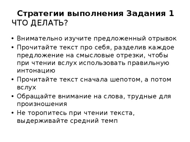  Стратегии выполнения Задания 1  ЧТО ДЕЛАТЬ? Внимательно изучите предложенный отрывок Прочитайте текст про себя, разделив каждое предложение на смысловые отрезки, чтобы при чтении вслух использовать правильную интонацию Прочитайте текст сначала шепотом, а потом вслух Обращайте внимание на слова, трудные для произношения Не торопитесь при чтении текста, выдерживайте средний темп 