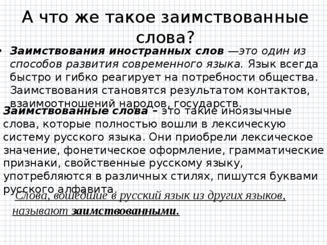 А что же такое заимствованные слова? Заимствования иностранных слов — это  один из способов развития современного языка. Язык всегда быстро и гибко реагирует на потребности общества. Заимствования становятся результатом контактов, взаимоотношений народов, государств. Заимствованные слова –  это такие иноязычные слова, которые полностью вошли в лексическую систему русского языка. Они приобрели лексическое значение, фонетическое оформление, грамматические признаки, свойственные русскому языку, употребляются в различных стилях, пишутся буквами русского алфавита.  Слова, вошедшие в русский язык из других языков, называют заимствованными. 