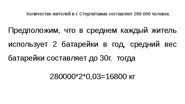 Количество жителей в г. Стерлитамак составляет 280 000 человек. Предположим, что в среднем каждый житель использует 2 батарейки в год, средний вес батарейки составляет до 30г. тогда 280000*2*0,03=16800 кг 