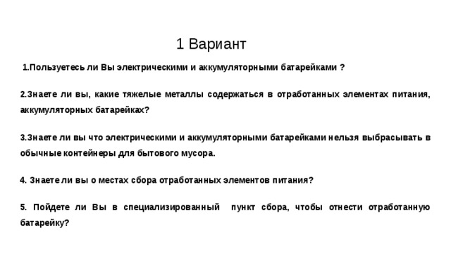         1 Вариант  1.Пользуетесь ли Вы электрическими и аккумуляторными батарейками ? 2.Знаете ли вы, какие тяжелые металлы содержаться в отработанных элементах питания, аккумуляторных батарейках? 3.Знаете ли вы что электрическими и аккумуляторными батарейками нельзя выбрасывать в обычные контейнеры для бытового мусора. 4. Знаете ли вы о местах сбора отработанных элементов питания? 5. Пойдете ли Вы в специализированный пункт сбора, чтобы отнести отработанную батарейку? 
