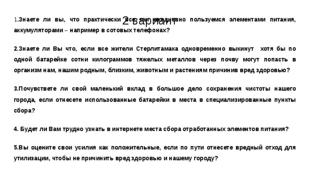 2 вариант 1 .Знаете ли вы, что практически все мы ежедневно пользуемся элементами питания, аккумуляторами – например в сотовых телефонах? 2.Знаете ли Вы что, если все жители Стерлитамака одновременно выкинут хотя бы по одной батарейке сотни килограммов тяжелых металлов через почву могут попасть в организм нам, нашим родным, близким, животным и растениям причинив вред здоровью? 3.Почувствете ли свой маленький вклад в большое дело сохранения чистоты нашего города, если отнесете использованные батарейки в места в специализированные пункты сбора? 4. Будет ли Вам трудно узнать в интернете места сбора отработанных элементов питания? 5.Вы оцените свои усилия как положительные, если по пути отнесете вредный отход для утилизации, чтобы не причинить вред здоровью и нашему городу? 