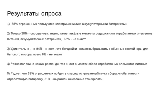 Результаты опроса 1) 88% опрошенных пользуются электрическими и аккумуляторными батарейками 2) Только 38% - опрошенных знают, какие тяжёлые металлы содержатся в отработанных элементов питания, аккумуляторных батарейках, 62% - не знают 3) Удивительно , но 94% - знают , что батарейки нельзя выбрасывать в обычные контейнеры для бытового мусора, всего 6% - не знают 4) Ровно половина наших респондентов знает о местах сбора отработанных элементов питания 5) Радует, что 69% опрошенных пойдут в специализированный пункт сбора, чтобы отнести отработанную батарейку, 31% - выразили нежелание это сделать. 