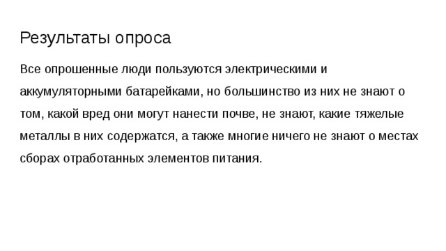 Результаты опроса Все опрошенные люди пользуются электрическими и аккумуляторными батарейками, но большинство из них не знают о том, какой вред они могут нанести почве, не знают, какие тяжелые металлы в них содержатся, а также многие ничего не знают о местах сборах отработанных элементов питания. 