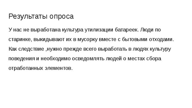 Результаты опроса У нас не выработана культура утилизации батареек. Люди по старинке, выкидывают их в мусорку вместе с бытовыми отходами. Как следствие ,нужно прежде всего выработать в людях культуру поведения и необходимо осведомлять людей о местах сбора отработанных элементов. 