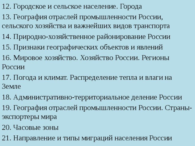 12. Городское и сельское население. Города 13. География отраслей промышленности России, сельского хозяйства и важнейших видов транспорта 14. Природно-хозяйственное районирование России 15. Признаки географических объектов и явлений 16. Мировое хозяйство. Хозяйство России. Регионы России 17. Погода и климат. Распределение тепла и влаги на Земле 18. Административно-территориальное деление России 19. География отраслей промышленности России. Страны-экспортеры мира 20. Часовые зоны 21. Направление и типы миграций населения России 