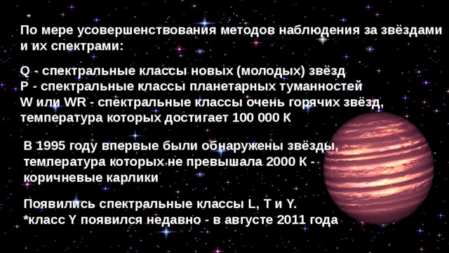 По мере усовершенствования методов наблюдения за звёздами и их спектрами: Q - спектральные классы новых (молодых) звёзд Р - спектральные классы планетарных туманностей W или WR - спектральные классы очень горячих звёзд, температура которых достигает 100 000 К В 1995 году впервые были обнаружены звёзды, температура которых не превышала 2000 К - коричневые карлики Появились спектральные классы L, Т и Y. *класс Y появился недавно - в августе 2011 года 