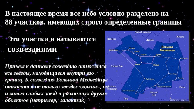 В настоящее время все небо условно разделено на 88 участков, имеющих строго определенные границы Эти участ­ки и называются созвездиями Причем к данному созвездию относятся все звезды, находящиеся внутри его границ. К созвездию Большой Медведицы относятся не только звезды «ковша», но и много слабых звезд и различных других объектов (например,  галактик) 