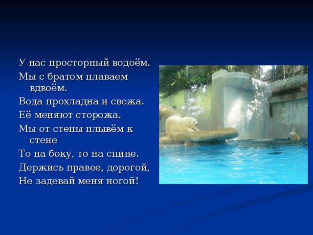 У нас просторный водоём. Мы с братом плаваем вдвоём. Вода прохладна и свежа. Её меняют сторожа. Мы от стены плывём к стене То на боку, то на спине. Держись правее, дорогой, Не задевай меня ногой! 