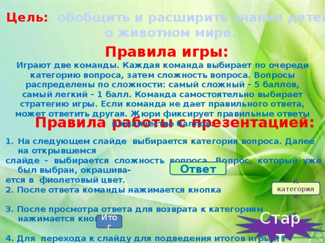 Цель:  обобщить и расширить знания детей  о животном мире. Правила игры: Играют две команды. Каждая команда выбирает по очереди категорию вопроса, затем сложность вопроса. Вопросы распределены по сложности: самый сложный – 5 баллов, самый легкий – 1 балл. Команда самостоятельно выбирает стратегию игры. Если команда не дает правильного ответа, может ответить другая. Жюри фиксирует правильные ответы и количество баллов. Правила работы с презентацией: На следующем слайде выбирается категория вопроса. Далее на открывшемся слайде – выбирается сложность вопроса. Вопрос, который уже был выбран, окрашива- ется в фиолетовый цвет. 2. После ответа команды нажимается кнопка .  3. После просмотра ответа для возврата к категориям нажимается кнопка  4. Для перехода к слайду для подведения итогов игры на слайде с категориями нажимается кнопка . Ответ К категориям Старт Итог 