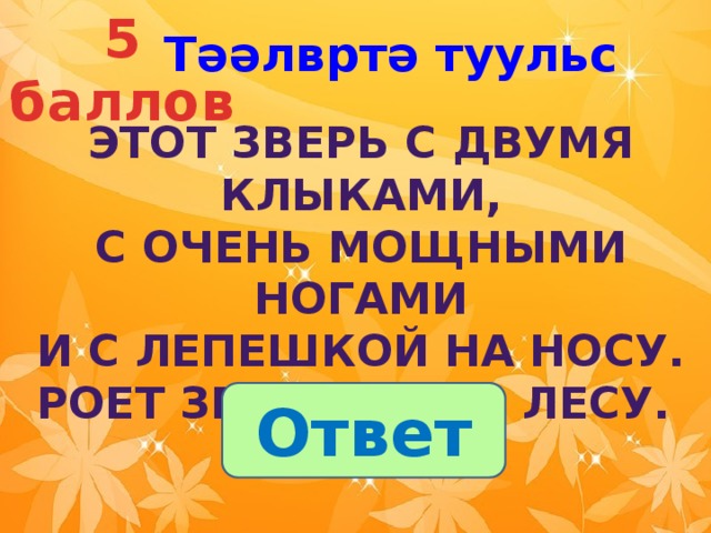 5 баллов Тәәлвртә туульс Этот зверь с двумя клыками,  С очень мощными ногами  И с лепешкой на носу.  Роет землю он в лесу.  Ответ 