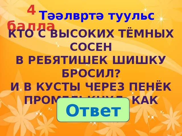 4 балла Тәәлвртә туульс  Кто с высоких тёмных сосен  В ребятишек шишку бросил?  И в кусты через пенёк  Промелькнул, как огонёк?  Ответ 