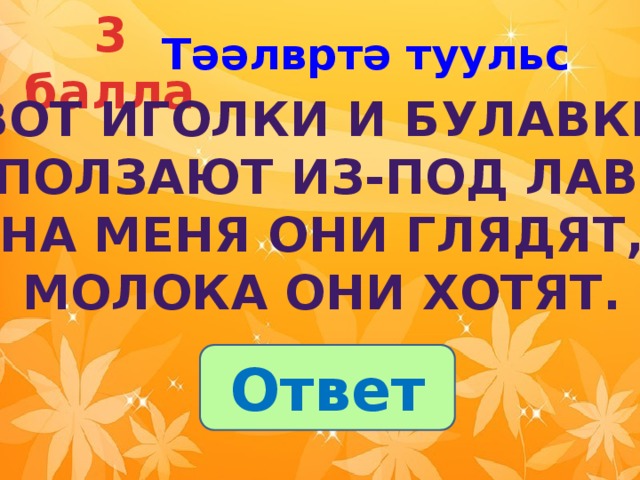 3 балла Тәәлвртә туульс  Вот иголки и булавки  Выползают из-под лавки.  На меня они глядят,  Молока они хотят. Ответ 