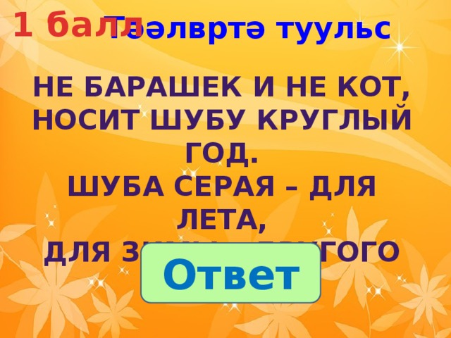 1 балл Тәәлвртә туульс  Не барашек и не кот,  Носит шубу круглый год.  Шуба серая – для лета,  Для зимы – другого цвета. Ответ 