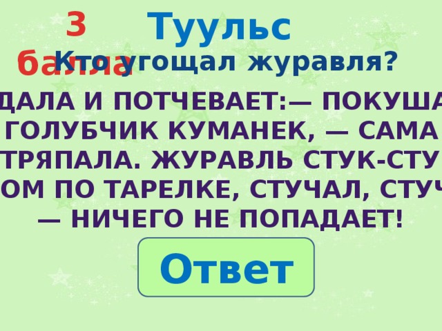 Туульс 3 балла  Кто угощал журавля? Подала и потчевает:— Покушай, голубчик куманек, — сама  стряпала. Журавль стук-стук носом по тарелке, стучал, стучал — ничего не попадает! Ответ 