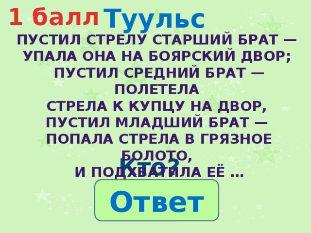 Туульс 1 балл  Пустил стрелу старший брат — упала она на боярский двор; пустил средний брат — полетела стрела к купцу на двор, пустил младший брат — попала стрела в грязное болото, и подхватила её … Кто? Ответ 