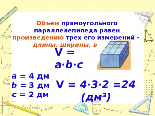 Объем  прямоугольного параллелепипеда равен произведению  трех его измерений - длины, ширины, высоты . V = a∙b∙c a  = 4 дм b = 3 дм c = 2 дм V = 4 ∙ 3 ∙ 2 =24 (дм 3 ) 