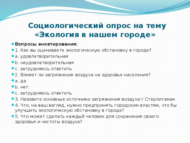  Социологический опрос на тему «Экология в нашем городе» Вопросы анкетирования: 1. Как вы оцениваете экологическую обстановку в городе? a. удовлетворительная b. неудовлетворительная c. затрудняюсь ответить 2. Влияет ли загрязнение воздуха на здоровье населения? a. да b. нет c. затрудняюсь ответить 3. Назовите основные источники загрязнения воздуха г.Стерлитамак 4. Что, на ваш взгляд, нужно предпринять городским властям, что бы улучшить экологическую обстановку в городе? 5. Что может сделать каждый человек для сохранения своего здоровья и чистоты воздуха? 