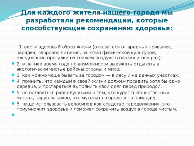 Для каждого жителя нашего города мы разработали рекомендации, которые способствующие сохранению здоровья:     1. вести здоровый образ жизни (отказаться от вредных привычек, зарядка, здоровое питание, занятия физической культурой, ежедневные прогулки на свежем воздухе в парках и скверах);  2. в летнее время года по возможности выезжать отдыхать в экологически чистые районы страны и мира;  3. как можно чаще бывать за городом — в лесу и на дачных участках;  4. помнить, что каждый в своей жизни должен посадить хотя бы одно деревце, и постараться выполнить свой долг перед природой;  5. не оставаться равнодушными к тем, кто курит в общественных местах, нарушая закон, кто мусорит в городе и на природе;  6. чаще использовать велосипед как средство передвижения, это приумножит здоровье и поможет сохранить воздух в городе чистым.   