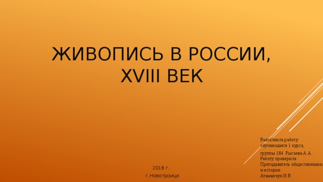 Живопись в РОССИИ, XVIII век   Выполнила работу: обучающаяся 1 курса, группы 184 Рысаева А.А.  Работу проверила:  Преподаватель обществознания  и истории  Атаманчук И.В. 2018 г.  г.Новотроицк 