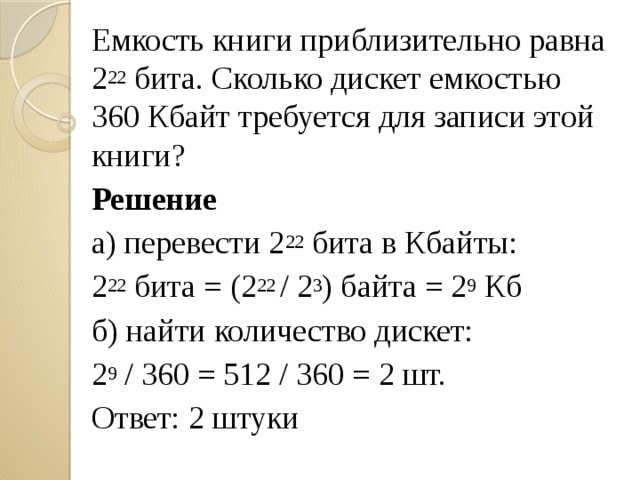 Емкость книги приблизительно равна 2 22 бита. Сколько дискет емкостью 360 Кбайт требуется для записи этой книги? Решение а) перевести 2 22 бита в Кбайты: 2 22 бита = (2 22 / 2 3 ) байта = 2 9 Кб б) найти количество дискет: 2 9 / 360 = 512 / 360 = 2 шт. Ответ: 2 штуки 
