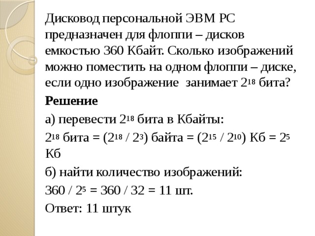 Дисковод персональной ЭВМ РС предназначен для флоппи – дисков емкостью 360 Кбайт. Сколько изображений можно поместить на одном флоппи – диске, если одно изображение занимает 2 18 бита? Решение а) перевести 2 18 бита в Кбайты: 2 18 бита = (2 18 / 2 3 ) байта = (2 15 / 2 10 ) Кб = 2 5 Кб б) найти количество изображений: 360 / 2 5 = 360 / 32 = 11 шт. Ответ: 11 штук 