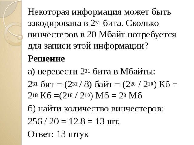Некоторая информация может быть закодирована в 2 31 бита. Сколько винчестеров в 20 Мбайт потребуется для записи этой информации? Решение а) перевести 2 31 бита в Мбайты: 2 31 бит = (2 31 / 8) байт = (2 28 / 2 10 ) Кб = 2 18 Кб =(2 18 / 2 10 ) Мб = 2 8 Мб б) найти количество винчестеров: 256 / 20 = 12.8 = 13 шт. Ответ: 13 штук 