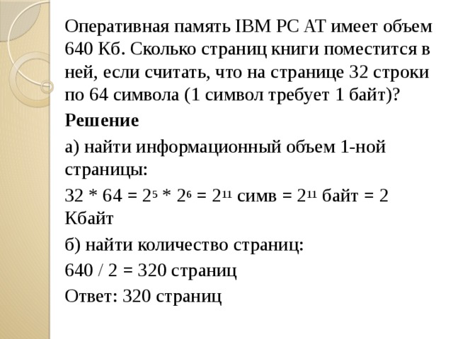 Оперативная память IBM PC AT имеет объем 640 Кб. Сколько страниц книги поместится в ней, если считать, что на странице 32 строки по 64 символа (1 символ требует 1 байт)? Решение а) найти информационный объем 1-ной страницы: 32 * 64 = 2 5 * 2 6 = 2 11 симв = 2 11 байт = 2 Кбайт б) найти количество страниц: 640 / 2 = 320 страниц Ответ: 320 страниц 