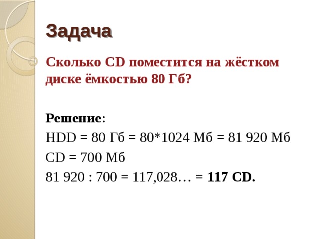 Задача Сколько CD поместится на жёстком диске ёмкостью 80 Гб?  Решение : HDD = 80 Гб = 80*1024 Мб = 81 920 Мб СD = 700 Мб 81 920 : 700 = 117,028… = 117 CD. 