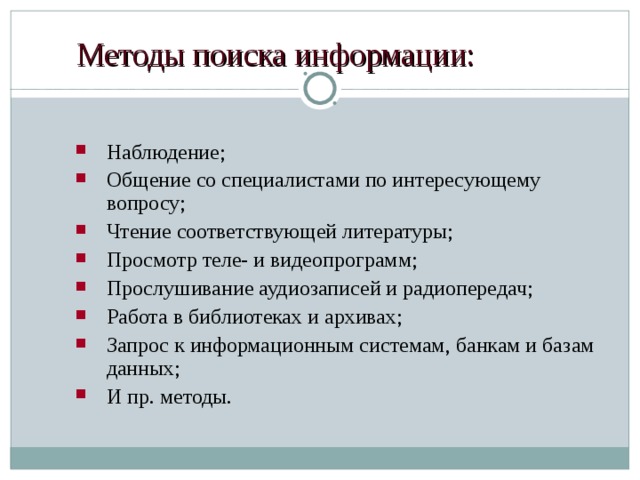 Методы поиска информации: Наблюдение; Общение со специалистами по интересующему вопросу; Чтение соответствующей литературы; Просмотр теле- и видеопрограмм; Прослушивание аудиозаписей и радиопередач; Работа в библиотеках и архивах; Запрос к информационным системам, банкам и базам данных; И пр. методы. 