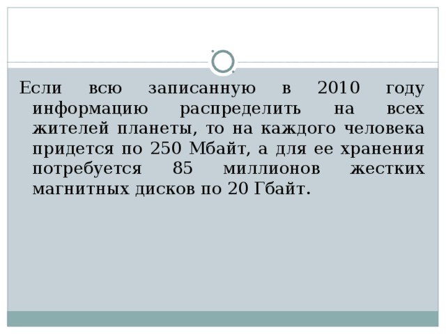 Если всю записанную в 2010 году информацию распределить на всех жителей планеты, то на каждого человека придется по 250 Мбайт, а для ее хранения потребуется 85 миллионов жестких магнитных дисков по 20 Гбайт. 