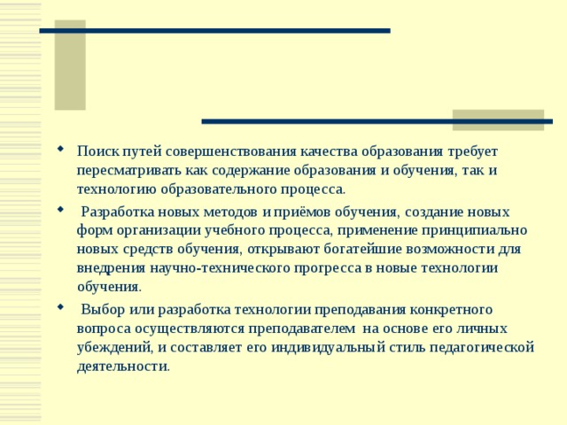 Поиск путей совершенствования качества образования требует пересматривать как содержание образования и обучения, так и технологию образовательного процесса.  Разработка новых методов и приёмов обучения, создание новых форм организации учебного процесса, применение принципиально новых средств обучения, открывают богатейшие возможности для внедрения научно-технического прогресса в новые технологии обучения.  Выбор или разработка технологии преподавания конкретного вопроса осуществляются преподавателем на основе его личных убеждений, и составляет его индивидуальный стиль педагогической деятельности.  