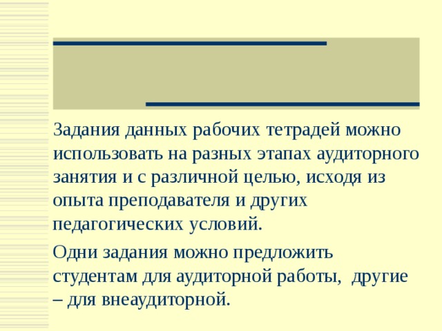 Задания данных рабочих тетрадей можно использовать на разных этапах аудиторного занятия и с различной целью, исходя из опыта преподавателя и других педагогических условий. Одни задания можно предложить студентам для аудиторной работы, другие – для внеаудиторной. 