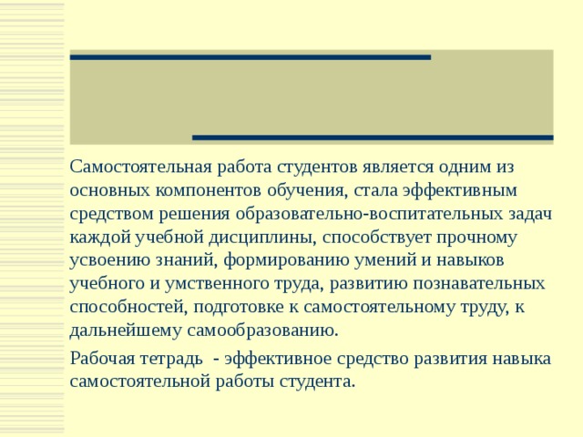Самостоятельная работа студентов является одним из основных компонентов обучения, стала эффективным средством решения образовательно-воспитательных задач каждой учебной дисциплины, способствует прочному усвоению знаний, формированию умений и навыков учебного и умственного труда, развитию познавательных способностей, подготовке к самостоятельному труду, к дальнейшему самообразованию. Рабочая тетрадь - эффективное средство развития навыка самостоятельной работы студента. 