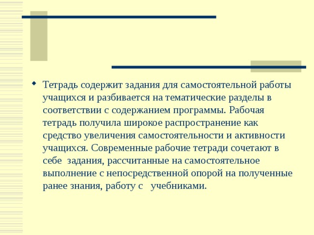 Тетрадь содержит задания для самостоятельной работы учащихся и разбивается на тематические разделы в соответствии с содержанием программы. Рабочая тетрадь получила широкое распространение как средство увеличения самостоятельности и активности учащихся. Современные рабочие тетради сочетают в себе задания, рассчитанные на самостоятельное выполнение с непосредственной опорой на полученные ранее знания, работу с учебниками. 