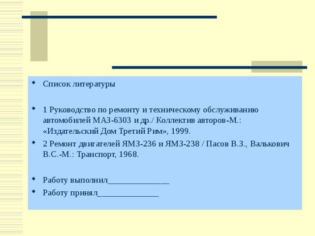 Список литературы  1 Руководство по ремонту и техническому обслуживанию автомобилей МАЗ-6303 и др./ Коллектив авторов-М.: «Издательский Дом Третий Рим», 1999. 2 Ремонт двигателей ЯМЗ-236 и ЯМЗ-238 / Пасов В.З., Валькович В.С.-М.: Транспорт, 1968.  Работу выполнил______________ Работу принял______________  