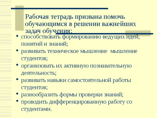 Рабочая тетрадь призвана помочь обучающимся в решении важнейших задач обучения:   способствовать формированию ведущих идей, понятий и знаний; развивать техническое мышление мышление студентов; организовать их активную познавательную деятельность; развивать навыки самостоятельной работы студентов; разнообразить формы проверки знаний; проводить дифференцированную работу со студентами. 