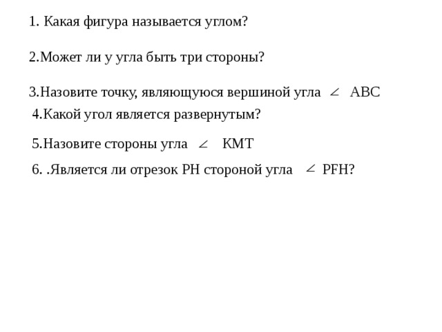 1. Какая фигура называется углом? 2.Может ли у угла быть три стороны? 3.Назовите точку, являющуюся вершиной угла    АВС 4.Какой угол является развернутым? 5.Назовите стороны угла КМТ 6. .Является ли отрезок РН стороной угла PFH? 