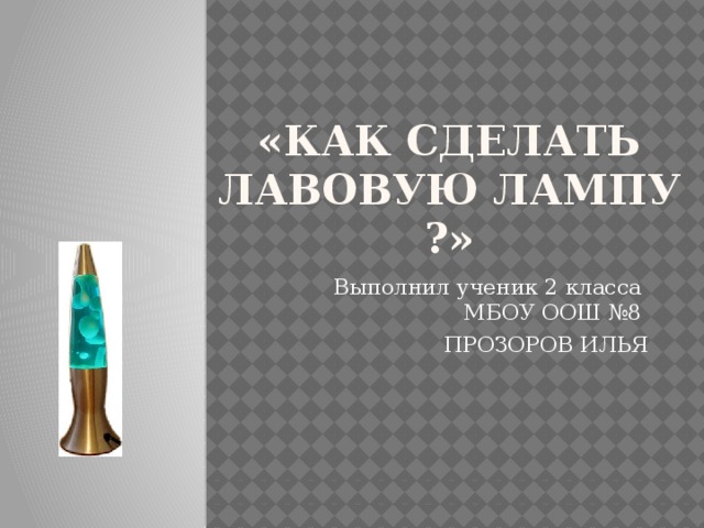 «КАК СДЕЛАТЬ ЛАВОВУЮ ЛАМПУ ?» Выполнил ученик 2 класса МБОУ ООШ №8 ПРОЗОРОВ ИЛЬЯ 