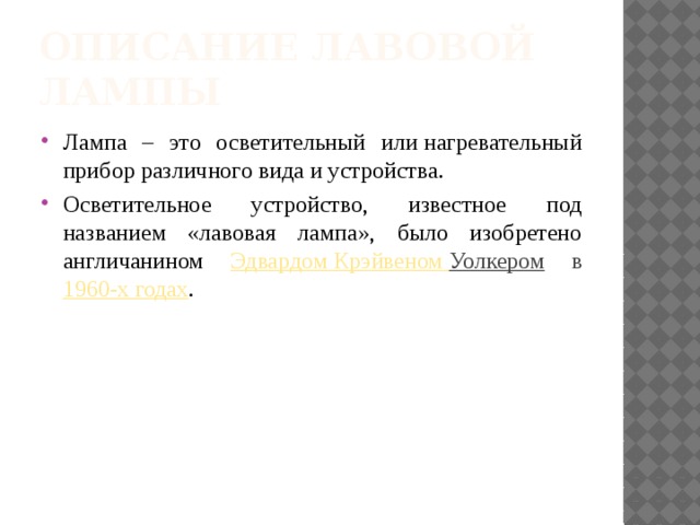 Описание лавовой лампы Лампа – это осветительный или нагревательный прибор различного вида и устройства. Осветительное устройство, известное под названием «лавовая лампа», было изобретено англичанином Эдвардом Крэйвеном  Уолкером в 1960-х годах . 