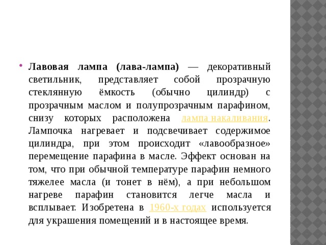Лавовая лампа (лава-лампа) — декоративный светильник, представляет собой прозрачную стеклянную ёмкость (обычно цилиндр) с прозрачным маслом и полупрозрачным парафином, снизу которых расположена лампа накаливания . Лампочка нагревает и подсвечивает содержимое цилиндра, при этом происходит «лавообразное» перемещение парафина в масле. Эффект основан на том, что при обычной температуре парафин немного тяжелее масла (и тонет в нём), а при небольшом нагреве парафин становится легче масла и всплывает. Изобретена в 1960-х годах используется для украшения помещений и в настоящее время. 