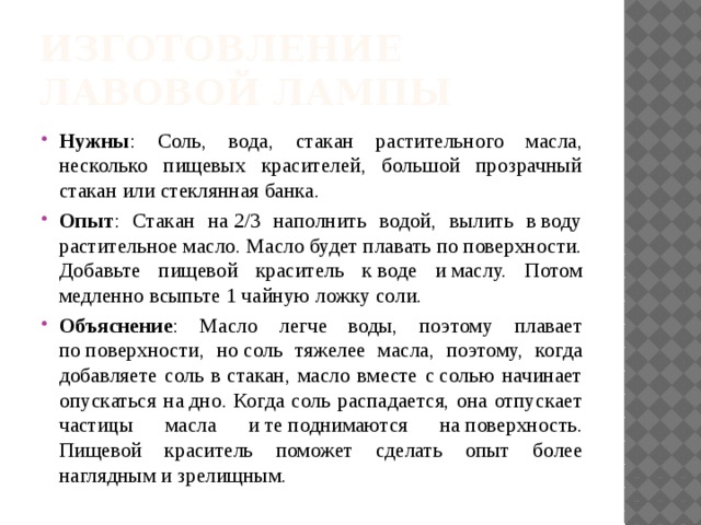 Изготовление лавовой лампы Нужны : Соль, вода, стакан растительного масла, несколько пищевых красителей, большой прозрачный стакан или стеклянная банка. Опыт : Стакан на 2/3 наполнить водой, вылить в воду растительное масло. Масло будет плавать по поверхности. Добавьте пищевой краситель к воде и маслу. Потом медленно всыпьте 1 чайную ложку соли. Объяснение : Масло легче воды, поэтому плавает по поверхности, но соль тяжелее масла, поэтому, когда добавляете соль в стакан, масло вместе с солью начинает опускаться на дно. Когда соль распадается, она отпускает частицы масла и те поднимаются на поверхность. Пищевой краситель поможет сделать опыт более наглядным и зрелищным. 