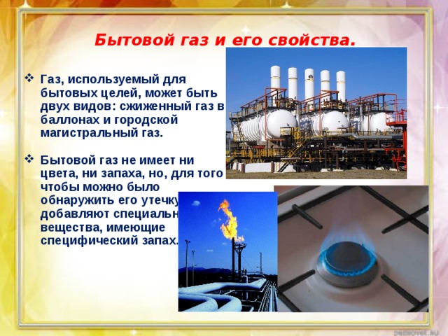 Бытовой газ и его свойства. Газ, используемый для бытовых целей, может быть двух видов: сжиженный газ в баллонах и городской магистральный газ.  Бытовой газ не имеет ни цвета, ни запаха, но, для того чтобы можно было обнаружить его утечку, в него добавляют специальные вещества, имеющие специфический запах. 