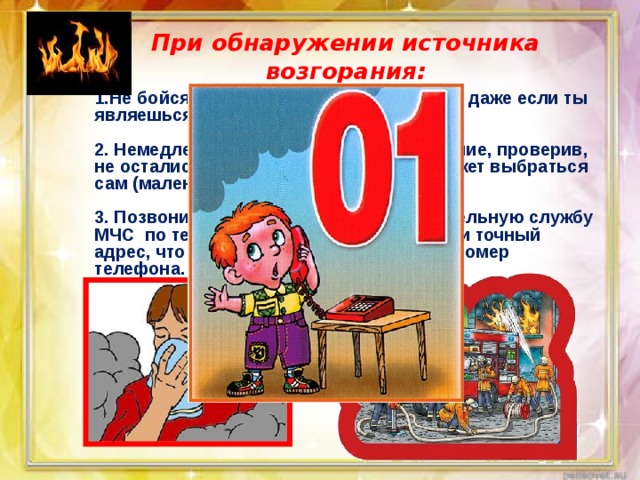 При обнаружении источника возгорания: 1.Не бойся позвать на помощь взрослых, даже если ты являешься виновником пожара.  2. Немедленно покидай горящее помещение, проверив, не остались ли в квартире те, кто не сможет выбраться сам (маленькие дети, больные старики).  3. Позвони в пожарную аварийно-спасательную службу МЧС по телефону « 01». При этом сообщи точный адрес, что и где горит, свою фамилию и номер телефона. 